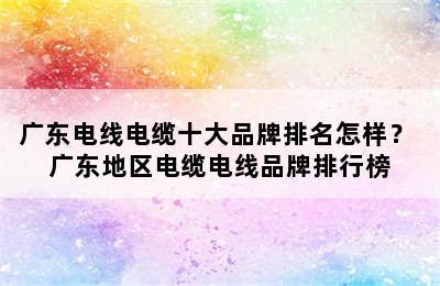 广东电线电缆十大品牌排名怎样？ 广东地区电缆电线品牌排行榜